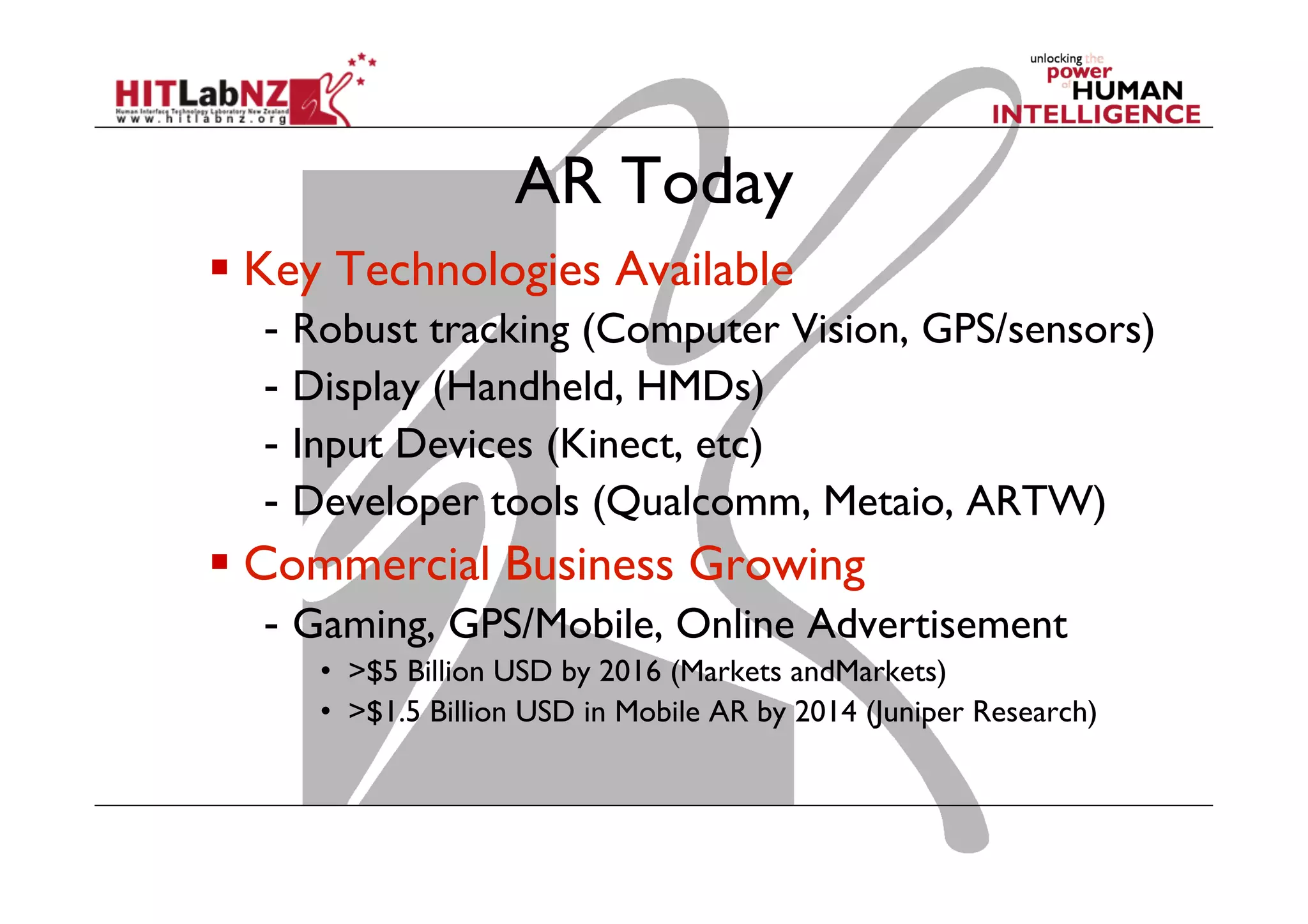 AR Today
 Key Technologies Available
-  Robust tracking (Computer Vision, GPS/sensors)
-  Display (Handheld, HMDs)
-  Input Devices (Kinect, etc)
-  Developer tools (Qualcomm, Metaio, ARTW)
 Commercial Business Growing
-  Gaming, GPS/Mobile, Online Advertisement
•  >$5 Billion USD by 2016 (Markets andMarkets)
•  >$1.5 Billion USD in Mobile AR by 2014 (Juniper Research)
 