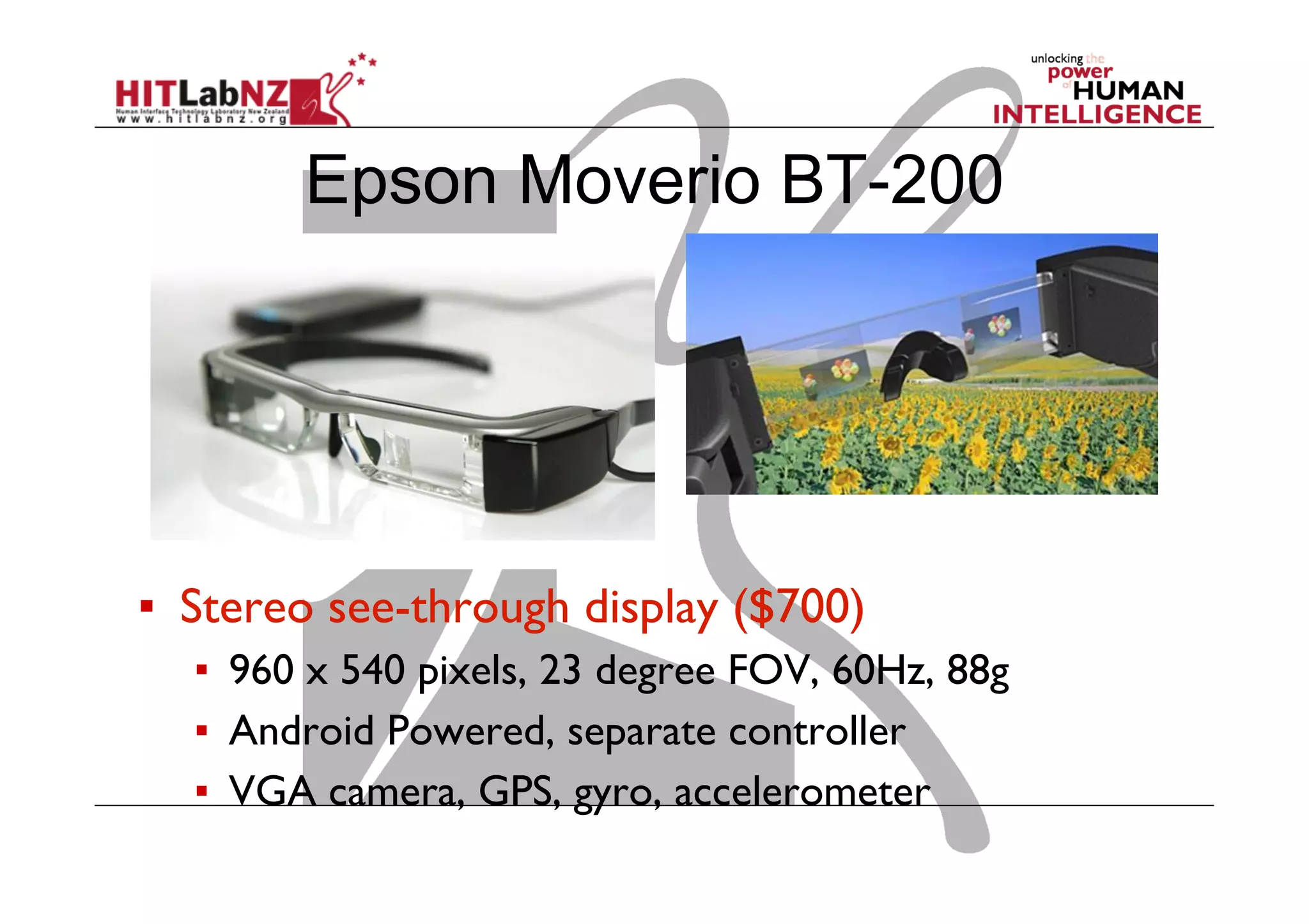 Epson Moverio BT-200
▪  Stereo see-through display ($700)
▪  960 x 540 pixels, 23 degree FOV, 60Hz, 88g
▪  Android Powered, separate controller
▪  VGA camera, GPS, gyro, accelerometer
 