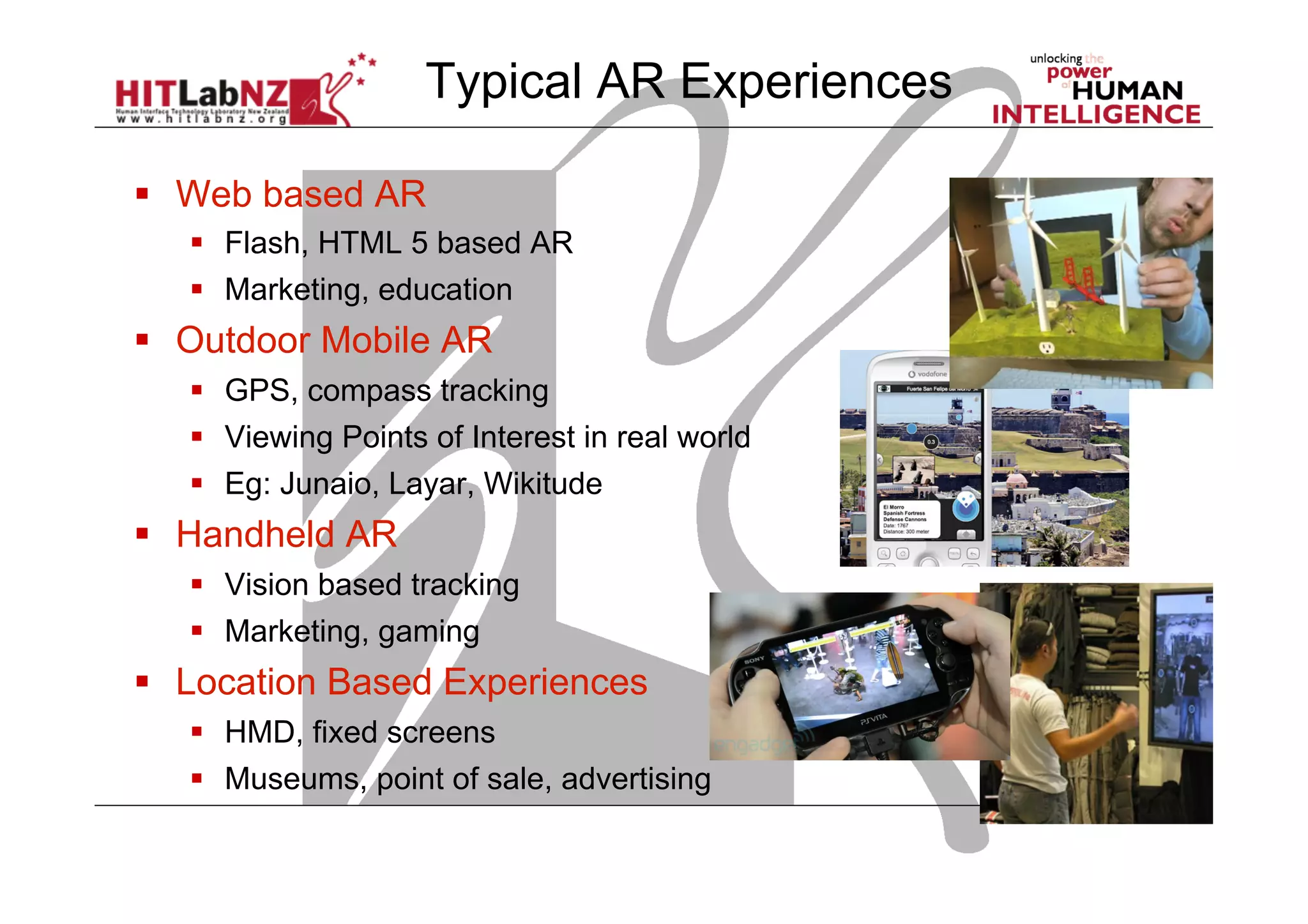  Web based AR
  Flash, HTML 5 based AR
  Marketing, education
  Outdoor Mobile AR
  GPS, compass tracking
  Viewing Points of Interest in real world
  Eg: Junaio, Layar, Wikitude
  Handheld AR
  Vision based tracking
  Marketing, gaming
  Location Based Experiences
  HMD, fixed screens
  Museums, point of sale, advertising
Typical AR Experiences
 