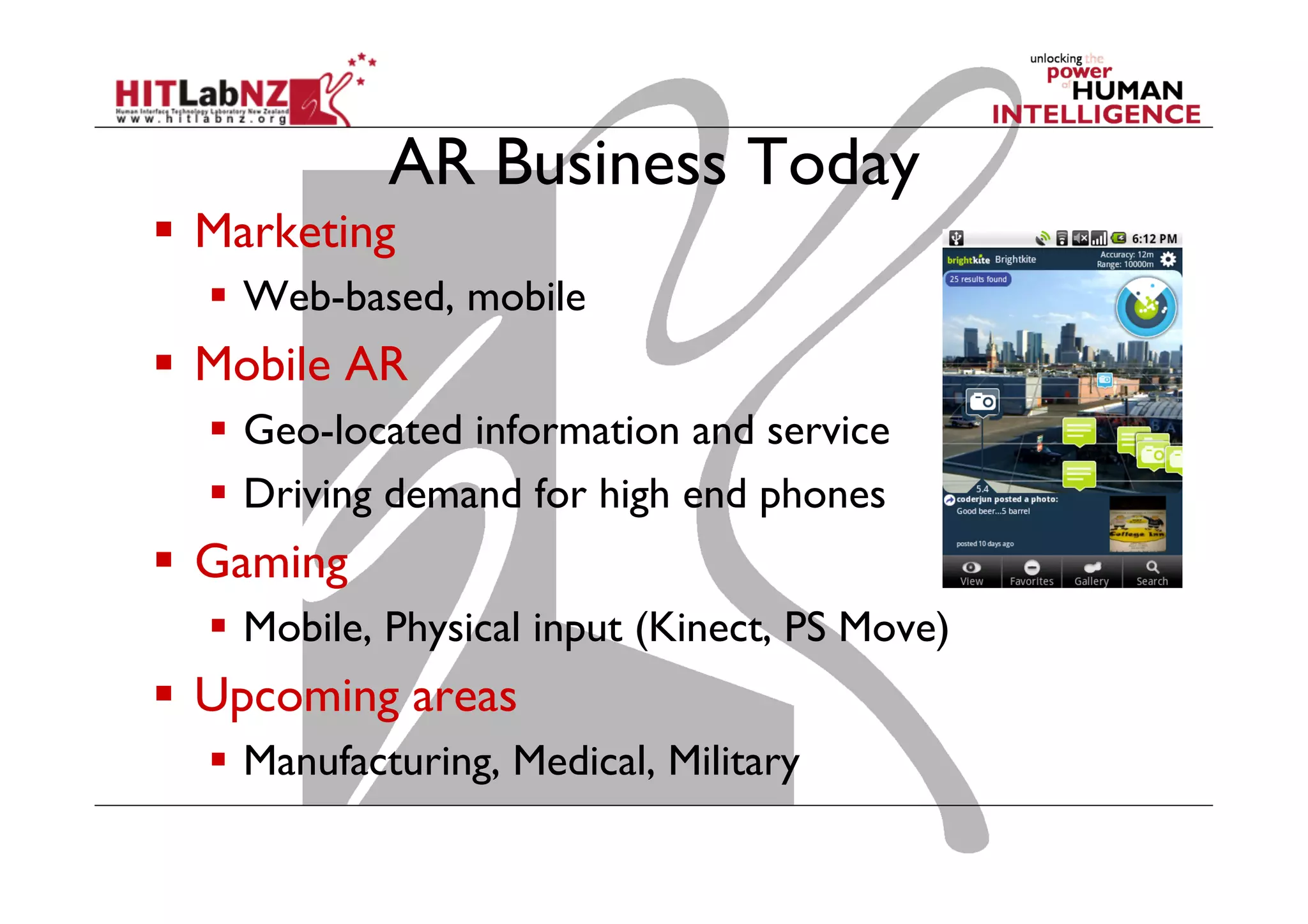 AR Business Today
  Marketing
  Web-based, mobile
  Mobile AR
  Geo-located information and service
  Driving demand for high end phones
  Gaming
  Mobile, Physical input (Kinect, PS Move)
  Upcoming areas
  Manufacturing, Medical, Military
 