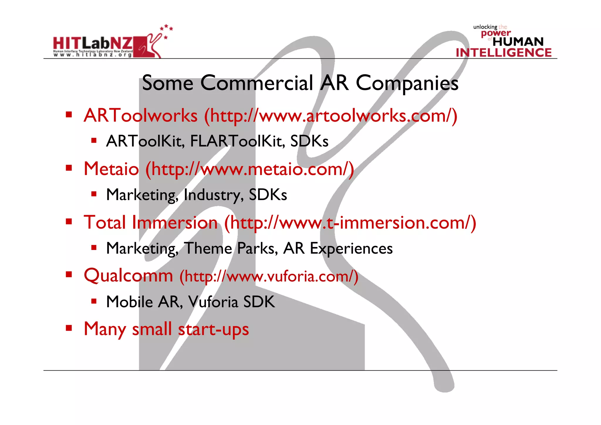 Some Commercial AR Companies
  ARToolworks (http://www.artoolworks.com/)
  ARToolKit, FLARToolKit, SDKs
  Metaio (http://www.metaio.com/)
  Marketing, Industry, SDKs
  Total Immersion (http://www.t-immersion.com/)
  Marketing, Theme Parks, AR Experiences
  Qualcomm (http://www.vuforia.com/)
  Mobile AR, Vuforia SDK
  Many small start-ups
 