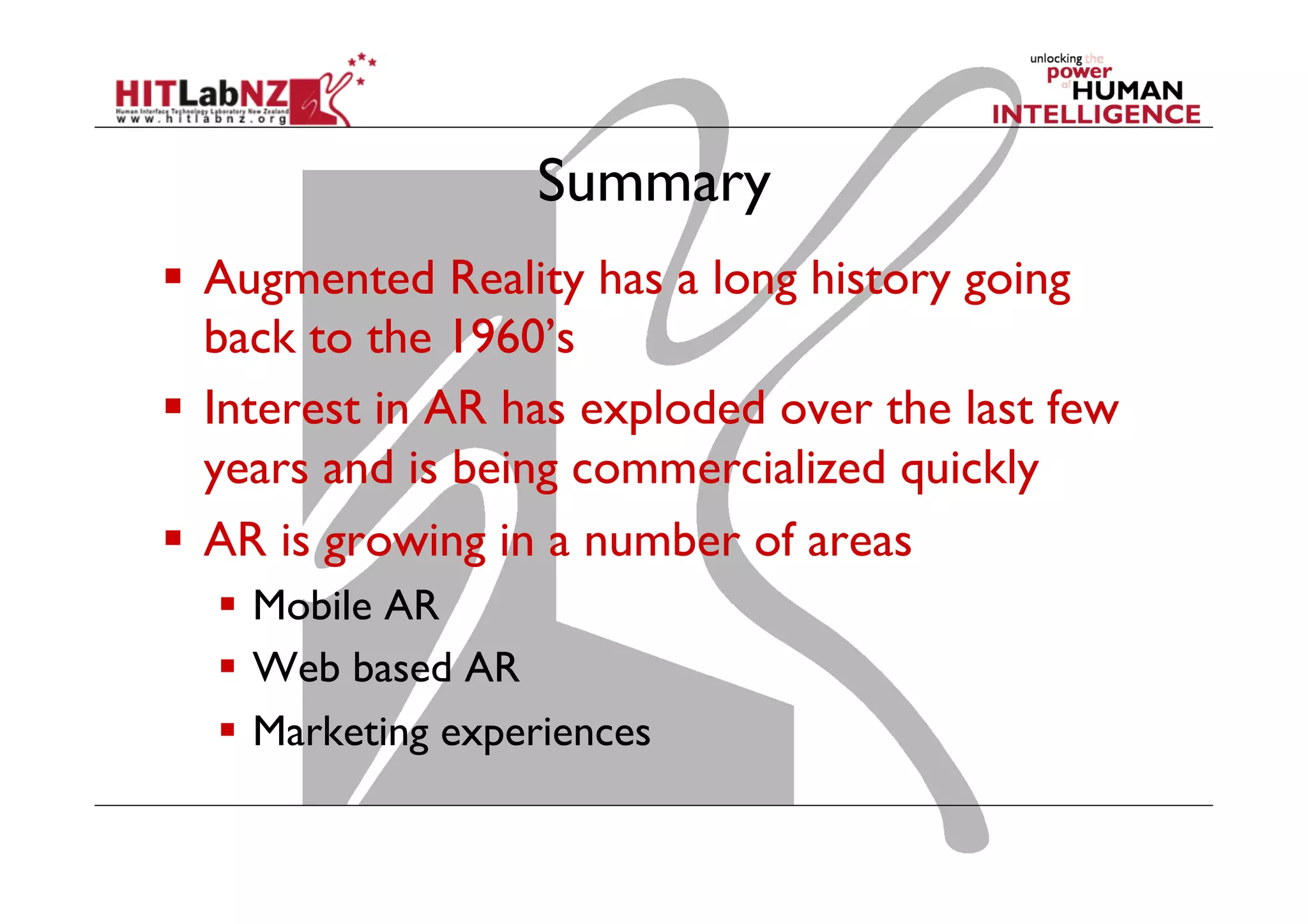 Summary
  Augmented Reality has a long history going
back to the 1960’s
  Interest in AR has exploded over the last few
years and is being commercialized quickly
  AR is growing in a number of areas
  Mobile AR
  Web based AR
  Marketing experiences
 