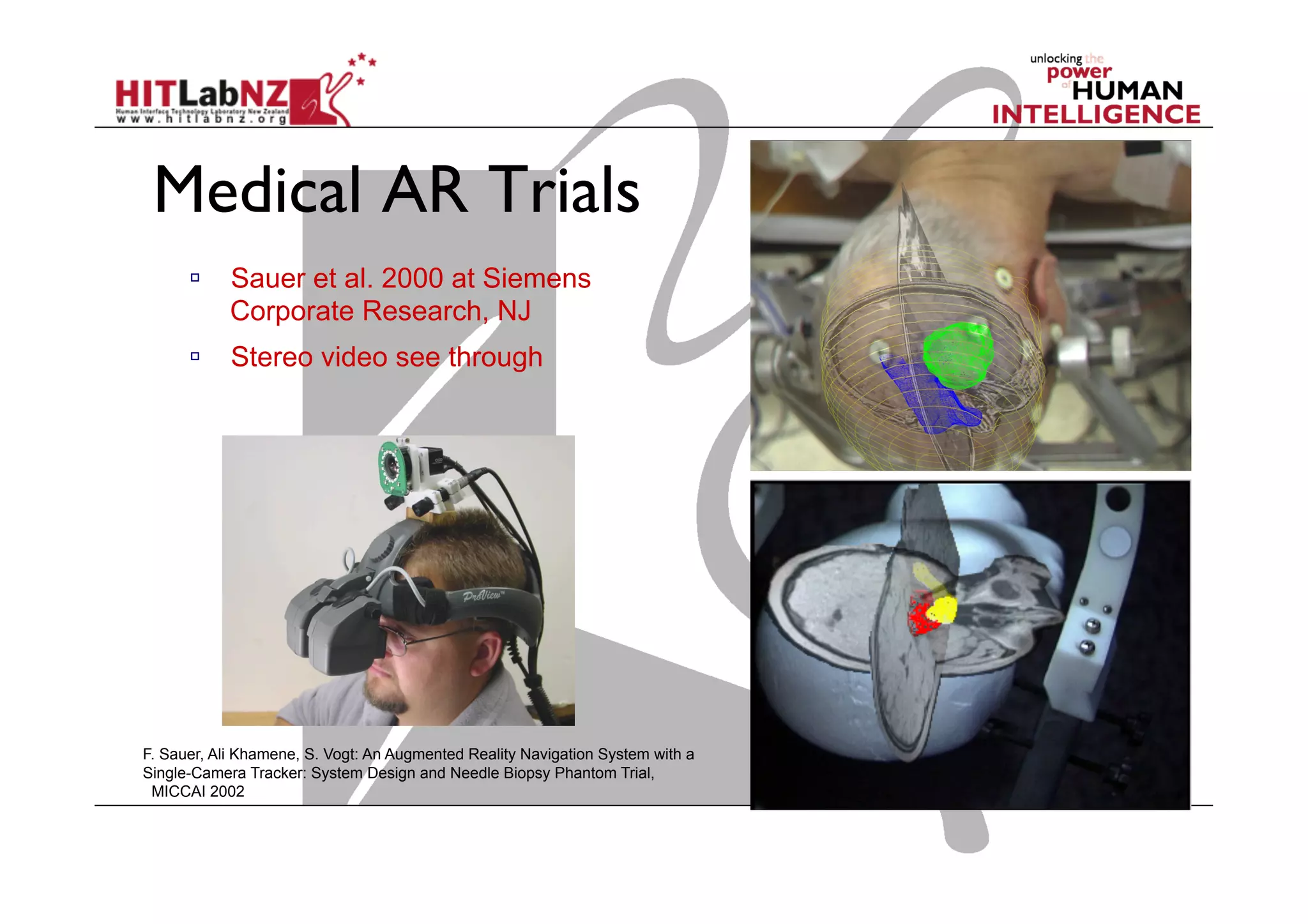 Medical AR Trials
  Sauer et al. 2000 at Siemens
Corporate Research, NJ
  Stereo video see through
F. Sauer, Ali Khamene, S. Vogt: An Augmented Reality Navigation System with a
Single-Camera Tracker: System Design and Needle Biopsy Phantom Trial,
MICCAI 2002
 