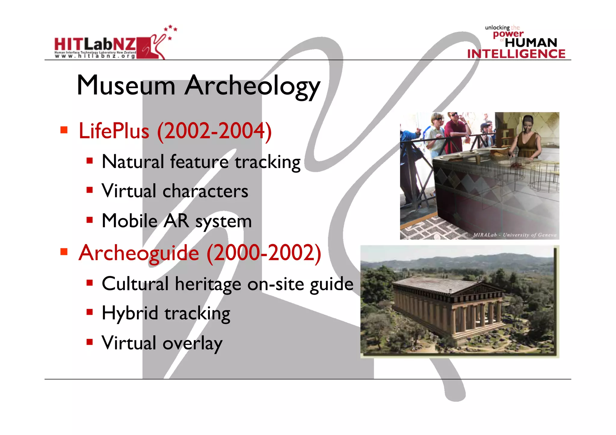 Museum Archeology
  LifePlus (2002-2004)
  Natural feature tracking
  Virtual characters
  Mobile AR system
  Archeoguide (2000-2002)
  Cultural heritage on-site guide
  Hybrid tracking
  Virtual overlay
 