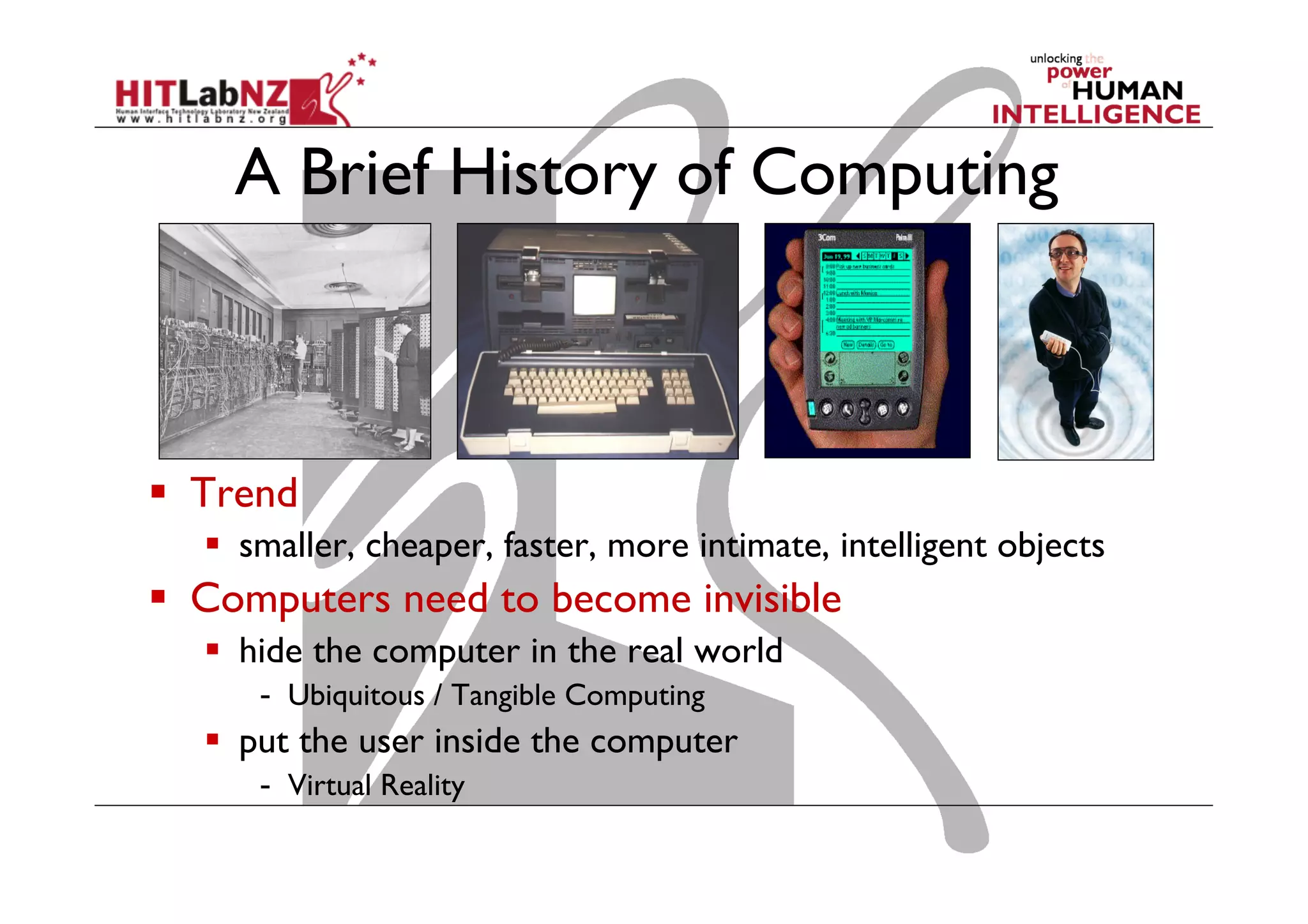 A Brief History of Computing
  Trend
  smaller, cheaper, faster, more intimate, intelligent objects
  Computers need to become invisible
  hide the computer in the real world
-  Ubiquitous / Tangible Computing
  put the user inside the computer
-  Virtual Reality
 