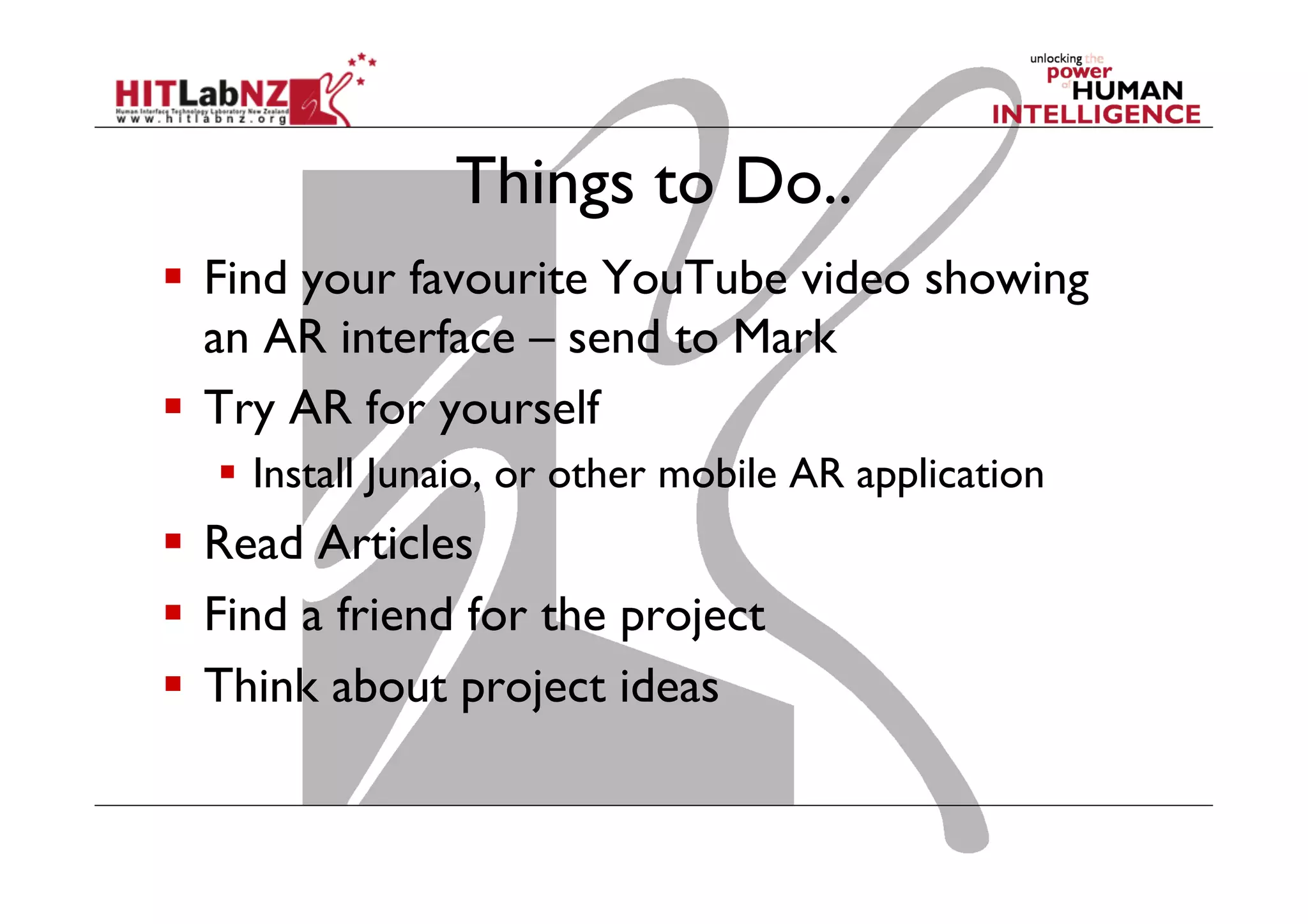 Things to Do..
  Find your favourite YouTube video showing
an AR interface – send to Mark
  Try AR for yourself
  Install Junaio, or other mobile AR application
  Read Articles
  Find a friend for the project
  Think about project ideas
 