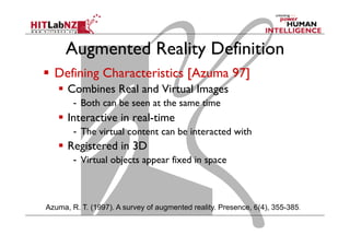 Augmented Reality Definition
  Defining Characteristics [Azuma 97]
  Combines Real and Virtual Images
-  Both can be seen at the same time
  Interactive in real-time
-  The virtual content can be interacted with
  Registered in 3D
-  Virtual objects appear fixed in space
Azuma, R. T. (1997). A survey of augmented reality. Presence, 6(4), 355-385.
 