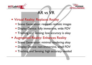 AR vs VR
  Virtual Reality: Replaces Reality
  Scene Generation: requires realistic images
  Display Device: fully immersive, wide FOV
  Tracking and Sensing: low accuracy is okay
  Augmented Reality: Enhances Reality
  Scene Generation: minimal rendering okay
  Display Device: non-immersive, small FOV
  Tracking and Sensing: high accuracy needed
 