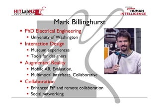 Mark Billinghurst
  PhD Electrical Engineering
  University of Washington
  Interaction Design
  Museum experiences
  Tools for designers
  Augmented Reality
  Mobile AR, Evaluation,
  Multimodal Interfaces, Collaborative
  Collaboration
  Enhanced FtF and remote collaboration
  Social networking
 