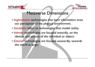 Metaverse Dimensions
• Augmentation technologies that layer information onto
our perception of the physical environment.
• Simulation refers to technologies that model reality
• Intimate technologies are focused inwardly, on the
identity and actions of the individual or object;
• External technologies are focused outwardly, towards
the world at large;
 