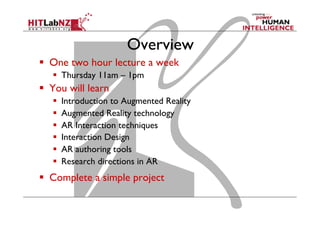 Overview
  One two hour lecture a week
  Thursday 11am – 1pm
  You will learn
  Introduction to Augmented Reality
  Augmented Reality technology
  AR Interaction techniques
  Interaction Design
  AR authoring tools
  Research directions in AR
  Complete a simple project
 