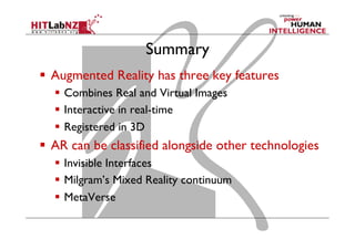 Summary
  Augmented Reality has three key features
  Combines Real and Virtual Images
  Interactive in real-time
  Registered in 3D
  AR can be classified alongside other technologies
  Invisible Interfaces
  Milgram’s Mixed Reality continuum
  MetaVerse
 