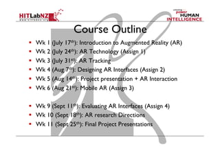 Course Outline
  Wk 1 (July 17th): Introduction to Augmented Reality (AR)
  Wk 2 (July 24th): AR Technology (Assign 1)
  Wk 3 (July 31st): AR Tracking
  Wk 4 (Aug 7th): Designing AR Interfaces (Assign 2)
  Wk 5 (Aug 14th): Project presentation + AR Interaction
  Wk 6 (Aug 21st): Mobile AR (Assign 3)
  Wk 9 (Sept 11th): Evaluating AR Interfaces (Assign 4)
  Wk 10 (Sept 18th): AR research Directions
  Wk 11 (Sept 25th): Final Project Presentations
 