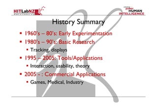 History Summary
  1960’s – 80’s: Early Experimentation
  1980’s – 90’s: Basic Research
  Tracking, displays
  1995 – 2005: Tools/Applications
  Interaction, usability, theory
  2005 - : Commercial Applications
  Games, Medical, Industry
 