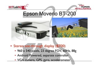 Epson Moverio BT-200
▪  Stereo see-through display ($700)
▪  960 x 540 pixels, 23 degree FOV, 60Hz, 88g
▪  Android Powered, separate controller
▪  VGA camera, GPS, gyro, accelerometer
 