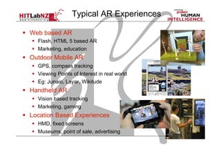   Web based AR
  Flash, HTML 5 based AR
  Marketing, education
  Outdoor Mobile AR
  GPS, compass tracking
  Viewing Points of Interest in real world
  Eg: Junaio, Layar, Wikitude
  Handheld AR
  Vision based tracking
  Marketing, gaming
  Location Based Experiences
  HMD, fixed screens
  Museums, point of sale, advertising
Typical AR Experiences
 