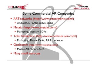 Some Commercial AR Companies
  ARToolworks (http://www.artoolworks.com/)
  ARToolKit, FLARToolKit, SDKs
  Metaio (http://www.metaio.com/)
  Marketing, Industry, SDKs
  Total Immersion (http://www.t-immersion.com/)
  Marketing, Theme Parks, AR Experiences
  Qualcomm (http://www.vuforia.com/)
  Mobile AR, Vuforia SDK
  Many small start-ups
 