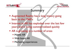 Summary
  Augmented Reality has a long history going
back to the 1960’s
  Interest in AR has exploded over the last few
years and is being commercialized quickly
  AR is growing in a number of areas
  Mobile AR
  Web based AR
  Marketing experiences
 