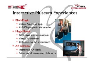 Interactive Museum Experiences
  BlackMagic
  Virtual America’s Cup
  410,000 people in six months
  MagicPlanet
  TeManawa science museum
  Virtual Astronomy
  Collaborative AR experience
  ARVolcano
  Interactive AR kiosk
  Scienceworks museum, Melbourne
 