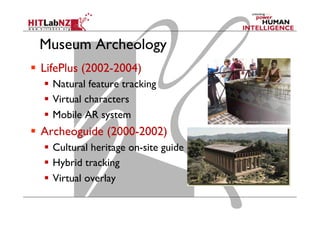 Museum Archeology
  LifePlus (2002-2004)
  Natural feature tracking
  Virtual characters
  Mobile AR system
  Archeoguide (2000-2002)
  Cultural heritage on-site guide
  Hybrid tracking
  Virtual overlay
 