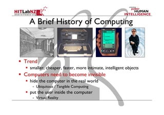 A Brief History of Computing
  Trend
  smaller, cheaper, faster, more intimate, intelligent objects
  Computers need to become invisible
  hide the computer in the real world
-  Ubiquitous / Tangible Computing
  put the user inside the computer
-  Virtual Reality
 