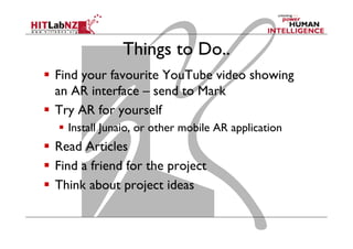 Things to Do..
  Find your favourite YouTube video showing
an AR interface – send to Mark
  Try AR for yourself
  Install Junaio, or other mobile AR application
  Read Articles
  Find a friend for the project
  Think about project ideas
 