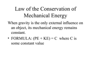 Law of the Conservation of
Mechanical Energy
When gravity is the only external influence on
an object, its mechanical energy remains
constant.
• FORMULA: (PE + KE) = C where C is
some constant value
 