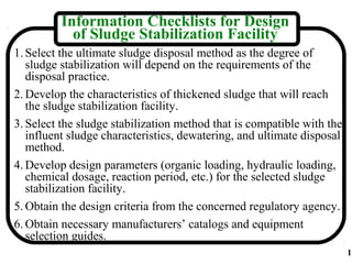 Information Checklists for Design
           of Sludge Stabilization Facility
1. Select the ultimate sludge disposal method as the degree of
   sludge stabilization will depend on the requirements of the
   disposal practice.
2. Develop the characteristics of thickened sludge that will reach
   the sludge stabilization facility.
3. Select the sludge stabilization method that is compatible with the
   influent sludge characteristics, dewatering, and ultimate disposal
   method.
4. Develop design parameters (organic loading, hydraulic loading,
   chemical dosage, reaction period, etc.) for the selected sludge
   stabilization facility.
5. Obtain the design criteria from the concerned regulatory agency.
6. Obtain necessary manufacturers’ catalogs and equipment
   selection guides.
                                                                        1
 