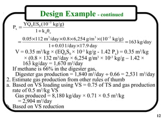 Design Example - continued
       YQ 0 ES0 (10 −3 kg/g)
  Px =
             1 + k dθc
       0.05 ×112 m 3 /day × 0.8 × 6,254 g/m 3 × (10 −3 kg/g)
     =                                                       = 163 kg/day
                   1 + 0.03 1/day ×17.9 day
     V = 0.35 m3/kg × (EQ0S0 × 10-3 kg/g - 1.42 Px) = 0.35 m3/kg
         × (0.8 × 132 m3/day × 6,254 g/m3 × 10-3 kg/g – 1.42 ×
        163 kg/day = 1,670 m3/day
   If methane is 66% in the digester gas,
     Digester gas production = 1,840 m3/day ÷ 0.66 = 2,531 m3/day
2. Estimate gas production from other rules of thumb
a. Based on VS loading using VS = 0.75 of TS and gas production
   rate of 0.5 m3/kg VS
     Gas produced = 8,180 kg/day × 0.71 × 0.5 m3/kg
      = 2,904 m3/day
b. Based on VS reduction
                                                                            12
 
