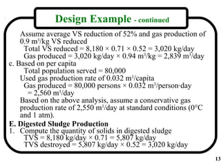Design Example - continued
    Assume average VS reduction of 52% and gas production of
    0.9 m3/kg VS reduced
     Total VS reduced = 8,180 × 0.71 × 0.52 = 3,020 kg/day
     Gas produced = 3,020 kg/day × 0.94 m3/kg = 2,839 m3/day
c. Based on per capita
     Total population served = 80,000
    Used gas production rate of 0.032 m3/capita
     Gas produced = 80,000 persons × 0.032 m3/person·day
       = 2,560 m3/day
    Based on the above analysis, assume a conservative gas
    production rate of 2,550 m3/day at standard conditions (0°C
    and 1 atm).
E. Digested Sludge Production
1. Compute the quantity of solids in digested sludge
     TVS = 8,180 kg/day × 0.71 = 5,807 kg/day
     TVS destroyed = 5,807 kg/day × 0.52 = 3,020 kg/day
                                                                  13
 