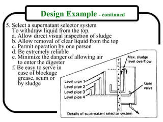 Design Example - continued
5. Select a supernatant selector system
   To withdraw liquid from the top.
   a. Allow direct visual inspection of sludge
   b. Allow removal of clear liquid from the top
   c. Permit operation by one person
   d. Be extremely reliable
   e. Minimize the danger of allowing air
      to enter the digester
   f. Be easy to serve in
      case of blockage
      grease, scum or
      by sludge




                                                   16
 
