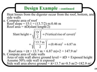 Design Example - continued
   Heat losses from the digester occur from the roof, bottom, and
   side walls
a. Compute area of roof
   Roof slope = 15:1 = (13.7/2) m:0.46 m
   Roof area = πD(slant length/2)
                          2
                     D
      Slant height =   + (Vertical rise of cover)2
                     2
                              2
                     13.7 m 
                  =          + (0.46 m) = 6.87 m
                                         2

                     2 
    Roof area = (π × 13.7 m × 6.87 m)÷2 = 147.9 m2
b. Compute area of side walls
   Area of side wall above ground level = πD × Exposed height
   Assume 50% side wall is exposed
   Side wall area above ground = π×13.7 m×8.5 m/2=182.9 m2
                                                                    19
 