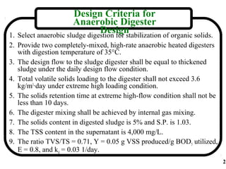 Design Criteria for
                      Anaerobic Digester
                               Design
1. Select anaerobic sludge digestion for stabilization of organic solids.
2. Provide two completely-mixed, high-rate anaerobic heated digesters
   with digestion temperature of 35°C.
3. The design flow to the sludge digester shall be equal to thickened
   sludge under the daily design flow condition.
4. Total volatile solids loading to the digester shall not exceed 3.6
   kg/m3·day under extreme high loading condition.
5. The solids retention time at extreme high-flow condition shall not be
   less than 10 days.
6. The digester mixing shall be achieved by internal gas mixing.
7. The solids content in digested sludge is 5% and S.P. is 1.03.
8. The TSS content in the supernatant is 4,000 mg/L.
9. The ratio TVS/TS = 0.71, Y = 0.05 g VSS produced/g BOD5 utilized,
   E = 0.8, and kd = 0.03 1/day.
                                                                            2
 