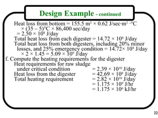 Design Example - continued
    Heat loss from bottom = 155.5 m2 × 0.62 J/sec·m2 ·°C
       × (35 – 5)°C × 86,400 sec/day
     = 2.50 × 108 J/day
    Total heat loss from each digester = 14.72 × 108 J/day
    Total heat loss from both digesters, including 20% minor
     losses, and 25% emergency condition = 14.72× 108 J/day
       × 2 × 1.45 = 5.09 × 109 J/day
f. Compute the heating requirements for the digester
    Heat requirements for raw sludge
     under critical condition          = 2.39 × 1010 J/day
    Heat loss from the digester        = 42.69 × 108 J/day
    Total heating requirement          = 2.82 × 1010 J/day
                                       = 1.175 × 109 J/hr
                                       = 1.175 × 106 kJ/hr



                                                               22
 