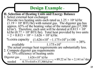 Design Example -
                                 continued
H. Selection of Heating Units and Energy Balance
1. Select external heat exchanger
   Provide two heating units each rated as 1.25 × 106 kJ/hr
   (1.19 × 106 BTU/hr) with natural gas. The digester gas has
   approx. 65% of the heating value of the natural gas (37,300
   kJ/m3). Therefore, each unit will be derated at 0.813 × 106
   kJ/hr (0.77 × 106 BTU/hr). Total heat provided by two units
   = 2 × 0.813 × 106 = 1.626 × 106 kJ/hr.
   % extra capacity (1.626 ×106 − 1.175 ×106 ) ×100
                    =                                  = 38%
       available                1.175 ×10  6

   The actual average heat requirements are substantially less.
2. Compute digester gas requirements
   At 75% efficiency of heating units
Digester gas         1.626 ×106 kJ/hr
               =                             = 89.22 m 3 /hr = 2,141 m 3 /day
  needed         0.75 × 0.65 × 37,300 kJ/m 3
                                                                                23
 