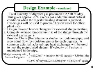 Design Example - continued
    Total quantity of digester gas produced = 2,550 m3/day
   This gives approx. 20% excess gas under the most critical
   condition when the digester heating demand is greatest.
   Excess gas will be used to produce heated water for other
   plant uses.
3. Design makeup heat exchangers for external sludge heating
a. Compute average temperature rise of the sludge through the
   external exchangers
   Provide 23-cm (9-in) diameter sludge recirculation pipe, and
   a constant flow recirculation pump for each digester. A
   common external jacketed type heat exchanger will be used
   to heat the recirculated sludge. If velocity of 1 m/sec is
   maintained in the pipe.
Sludge pumping rate π
                    = × (0.23 m) 2 × 1 m/sec × 86,400 sec/day = 3,590 m 3 /day
 from each digester   4
                    = 3,590 m 3 /day × 1.02 × 1,000 kg/m 3 = 3.662 × 10 6 kg/day

                                                                                   24
 