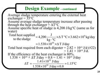 Design Example - continued
Average sludge temperature entering the external heat
exchanger = 35°C
Assume average sludge temperature increase after passing
through the heat exchanger = ∆T°C
Assume specific heat of sludge is 4,200 J/kg°C (same as for
water)
 Total heat supplied             J
                     = 4,200          × Δ T °C × 3.662 × 10 6 kg/day
     to the sludge            kg ⋅ °C
                     = 1.538 × 1010 × Δ T J/day
Total heat required from each digester = 2.82 × 1010 J/d (#22)
                                            = 1.41 × 1010 J/d.
If the efficiency of the heat exchanger is 80%.
 1.538 × 1010 × ∆T J/day × 0.8 = 1.41 × 1010 J/day
                      1.41 × 1010 J/day
              ΔT =           10
                                             = 1.15°C
                   1.538 × 10 J/day × 0.8
                                                                       25
 