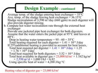 Design Example - continued
   Average temp. of the sludge entering heat exchanger = 35°C
   Ave. temp. of the sludge leaving heat exchanger = 36.15°C
   Sludge recirculation of 3,590 m3/day (660 gpm) in each digester will
   also provide digester mixing.
b. Compute hot water recirculation rate through the external heat
   exchanger
   Provide one jacketed pipe heat exchanger for both digesters.
   Assume that the water enters the jacket pipe at 95°C and leaves at
   60°C.
    Drop in heating water temperature = 95 - 60 = 35°C
    Total heating required for each digester = 1.41 × 1010 J/day
   If 25%additional heating is provided to account for heat losses,
    Total heat required per digester = 1.41 × 1010 J/day × 1.25
      = 1.76 × 1010 J/day
    Total heat required for both digesters = 3.52 × 1010 J/day
    Total heat available in digester gas = 23,000 kJ/m3 × 1.162 kg/m3
        × 2,550 m3/d × 1,000 J/kJ = 6.82
    Using specific heat of water = 4,200 J/kg·°C

Heating value of digester gas = 23,000 kJ/m3                              26
 