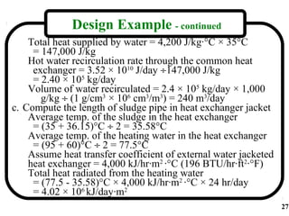 Design Example - continued
    Total heat supplied by water = 4,200 J/kg·°C × 35°C
     = 147,000 J/kg
    Hot water recirculation rate through the common heat
     exchanger = 3.52 × 1010 J/day ÷147,000 J/kg
     = 2.40 × 105 kg/day
    Volume of water recirculated = 2.4 × 105 kg/day × 1,000
       g/kg ÷ (1 g/cm3 × 106 cm3/m3) = 240 m3/day
c. Compute the length of sludge pipe in heat exchanger jacket
    Average temp. of the sludge in the heat exchanger
     = (35 + 36.15)°C ÷ 2 = 35.58°C
    Average temp. of the heating water in the heat exchanger
     = (95 + 60)°C ÷ 2 = 77.5°C
    Assume heat transfer coefficient of external water jacketed
    heat exchanger = 4,000 kJ/hr·m2 ·°C (196 BTU/hr·ft2·°F)
    Total heat radiated from the heating water
     = (77.5 - 35.58)°C × 4,000 kJ/hr·m2 ·°C × 24 hr/day
     = 4.02 × 106 kJ/day·m2
                                                                  27
 