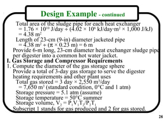Design Example - continued
    Total area of the sludge pipe for each heat exchanger
     = 1.76 × 1010 J/day ÷ (4.02 × 106 kJ/day·m2 × 1,000 J/kJ)
     = 4.38 m2
    Length of 23-cm (9-in) diameter jacketed pipe
     = 4.38 m2 ÷ (π × 0.23 m) = 6 m
   Provide 6-m long, 23-cm diameter heat exchanger sludge pipe
   per digester into a common hot water jacket.
I. Gas Storage and Compressor Requirements
1. Compute the diameter of the gas storage sphere
   Provide a total of 3-day gas storage to serve the digester
   heating requirements and other plant uses
    Total gas stored = 3 day × 2,550 m3/day
     = 7,650 m3 (standard condition, 0°C and 1 atm)
    Storage pressure = 5.1 atm (assume)
    Storage temperature = 50°C summer
    Storage volume, V2 = P1V1T2/P2T1
   Subscript 1 stands for gas produced and 2 for gas stored.
                                                             28
 