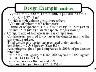 Design Example - continued
    V2 = 1 atm × 7,650 m3 (273 + 50)K ÷ [5.1 atm × (273 +
        0)]K = 1,774.7 m3
   Provide a high volume gas storage sphere
    Volume of sphere = π/6 (diameter)3
    Diameter of sphere = (1,774.7 m3 × 6/ π)1/3 = 15 m (49 ft)
   Provide 15 m (49 ft) diameter sphere for gas storage
2. Compute size of high-pressure gas compressors
   Compressors are used to compress the digester gas into the
   gas storage sphere.
   Total weight of digester gas produced under standard
   conditions = 2,548 kg/day (Step E.3)
   Assuming weight of gas compressed is 200% of production
   rate, then
    w = 2 × 2,548 kg/day × 1/864,000 day/sec = 0.059 kg/sec
    R = 8.314 kJ/kmol ·K
    e = compressor efficiency of 75%
    T0 = inlet temperature = (273 + 35)°C
                                                                 29
 