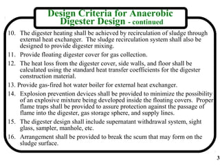 Design Criteria for Anaerobic
                 Digester Design - continued
10. The digester heating shall be achieved by recirculation of sludge through
     external heat exchanger. The sludge recirculation system shall also be
     designed to provide digester mixing.
11. Provide floating digester cover for gas collection.
12. The heat loss from the digester cover, side walls, and floor shall be
     calculated using the standard heat transfer coefficients for the digester
     construction material.
13. Provide gas-fired hot water boiler for external heat exchanger.
14. Explosion prevention devices shall be provided to minimize the possibility
     of an explosive mixture being developed inside the floating covers. Proper
     flame traps shall be provided to assure protection against the passage of
     flame into the digester, gas storage sphere, and supply lines.
15. The digester design shall include supernatant withdrawal system, sight
     glass, sampler, manhole, etc.
16. Arrangement shall be provided to break the scum that may form on the
     sludge surface.

                                                                                  3
 