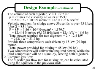 Design Example - continued
   The volume of each digester, V = 1179.7 m3
    µ = 2 times the viscosity of water at 35°C
      = 2 × 0.73 × 10-3 N·sec/m2 = 1.46 × 10-3 N·sec/m2
   Velocity gradient for sludge above 5% solids is over 75 1/sec.
    Use G = 85 1/sec.
    P = 852 × 1,46 × 10-3 N·sec/m2 × 1,179.7
       = 12.444 N·m/sec (9,178 ft·lb/sec) = 12.4 kW = 16.6 hp
    Total power required for two digesters = 2 × 12.4 kW
      = 24.8 kW = 33.2 hp
   Provide three compressors each driven by 15-kw (20-hp)
   motor.
    Total power provided for mixing = 45 kw (60 hp)
   Two compressors will deliver the required power, while the
   third compressor will be a stand-by, serving both digesters.
2. Compute gas flow
   The digester gas flow rate for mixing, w, can be calculated
   using the equation in the previous slide.
                                                                31
 