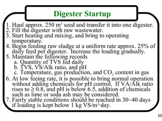 Digester Startup
1. Haul approx. 250 m3 seed and transfer it into one digester.
2. Fill the digester with raw wastewater.
3. Start heating and mixing, and bring to operating
   temperature.
4. Begin feeding raw sludge at a uniform rate approx. 25% of
   daily feed per digester. Increase the loading gradually.
5. Maintain the following records
    a. Quantity of TVS fed daily
    b. TVS, VS/Alk ratio, and pH
    c. Temperature, gas production, and CO2 content in gas
6. At low feeing rate, it is possible to bring normal operation
   without adding chemicals for pH control. If VA/Alk ratio
   rises to ≥ 0.8, and pH is below 6.5, addition of chemicals
   such as lime or soda ash may be considered.
7. Fairly stable conditions should be reached in 30~40 days
   if loading is kept below 1 kg VS/m3·day.
                                                                  33
 