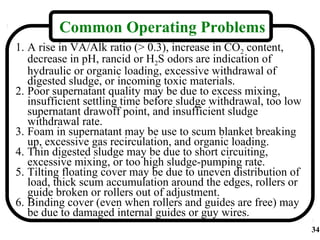 Common Operating Problems
1. A rise in VA/Alk ratio (> 0.3), increase in CO2 content,
   decrease in pH, rancid or H2S odors are indication of
   hydraulic or organic loading, excessive withdrawal of
   digested sludge, or incoming toxic materials.
2. Poor supernatant quality may be due to excess mixing,
   insufficient settling time before sludge withdrawal, too low
   supernatant drawoff point, and insufficient sludge
   withdrawal rate.
3. Foam in supernatant may be use to scum blanket breaking
   up, excessive gas recirculation, and organic loading.
4. Thin digested sludge may be due to short circuiting,
   excessive mixing, or too high sludge-pumping rate.
5. Tilting floating cover may be due to uneven distribution of
   load, thick scum accumulation around the edges, rollers or
   guide broken or rollers out of adjustment.
6. Binding cover (even when rollers and guides are free) may
   be due to damaged internal guides or guy wires.
                                                                  34
 
