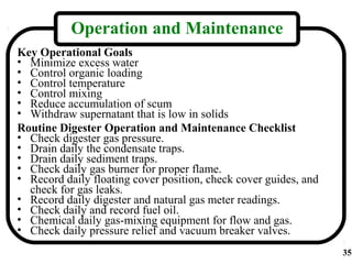Operation and Maintenance
Key Operational Goals
• Minimize excess water
• Control organic loading
• Control temperature
• Control mixing
• Reduce accumulation of scum
• Withdraw supernatant that is low in solids
Routine Digester Operation and Maintenance Checklist
• Check digester gas pressure.
• Drain daily the condensate traps.
• Drain daily sediment traps.
• Check daily gas burner for proper flame.
• Record daily floating cover position, check cover guides, and
  check for gas leaks.
• Record daily digester and natural gas meter readings.
• Check daily and record fuel oil.
• Chemical daily gas-mixing equipment for flow and gas.
• Check daily pressure relief and vacuum breaker valves.
                                                                  35
 