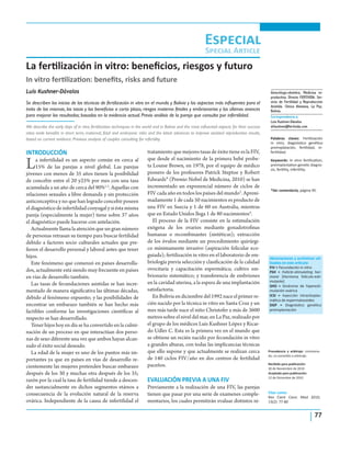 77
La fertilización in vitro: beneficios, riesgos y futuro
Luis Kushner-Dávalos
Se describen los inicios de las técnicas de fertilización in vitro en el mundo y Bolivia y los aspectos más influyentes para el
éxito de las mismas, las tasas y los beneficios a corto plazo, riesgos materno fetales y embrionarios y los últimos avances
para mejorar los resultados; basados en la evidencia actual. Previo análisis de la pareja que consulta por infertilidad.
We describe the early days of in vitro fertilization techniques in the world and in Bolivia and the most influential aspects for their success
rates ande benefits in short term, maternal, fetal and embryonic risks and the latest advances to improve assisted reproduction results,
based on current evidence. Previous analysis of couples consulting for infertility.
INTRODUCCIÓN
La infertilidad es un aspecto común en cerca al
15% de las parejas a nivel global. Las parejas
jóvenes con menos de 35 años tienen la posibilidad
de concebir entre el 20 y25% por mes con una tasa
acumulada a un año de cerca del 90%1,2
. Aquellas con
relaciones sexuales a libre demanda y sin protección
anticonceptiva y no que han logrado concebir poseen
el diagnóstico de infertilidad conyugal y si ésta misma
pareja (especialmente la mujer) tiene sobre 37 años
el diagnóstico puede hacerse con antelación.
Actualmente llama la atención que un gran número
de personas retrasan su tiempo para buscar fertilidad
debido a factores socio culturales actuales que pre-
fieren el desarrollo personal y laboral antes que tener
hijos.
Este fenómeno que comenzó en países desarrolla-
dos, actualmente está siendo muy frecuente en países
en vías de desarrollo también.
Las tasas de fecundaciones asistidas se han incre-
mentado de manera significativa las últimas décadas,
debido al fenómeno expuesto; y las posibilidades de
encontrar un embarazo también se han hecho más
factibles conforme las investigaciones científicas al
respecto se han desarrollado.
Tener hijos hoy en día se ha convertido en la culmi-
nación de un proceso en que interactúan dos perso-
nas de sexo diferente una vez que ambos hayan alcan-
zado el éxito social deseado.
La edad de la mujer es uno de los puntos más im-
portantes ya que en países en vías de desarrollo re-
cientemente las mujeres pretenden buscar embarazo
después de los 30 y muchas otra después de los 35;
razón por la cual la tasa de fertilidad tiende a descen-
der sustancialmente en dichos segmentos etáreos a
consecuencia de la evolución natural de la reserva
ovárica. Independiente de la causa de infertilidad el
tratamiento que mejores tasas de éxito tiene es la FIV,
que desde el nacimiento de la primera bebé probe-
ta Louise Brown, en 1978, por el equipo de médico
pionero de los profesores Patrick Steptoe y Robert
Edwards* (Premio Nobel de Medicina, 2010) se han
incrementado un exponencial número de ciclos de
FIV cada año en todos los países del mundo3
. Aproxi-
madamente 1 de cada 50 nacimientos es producto de
una FIV en Suecia y 1 de 60 en Australia, mientras
que en Estado Unidos llega 1 de 80 nacimientos4
.
El proceso de la FIV consiste en la estimulación
exógena de los ovarios mediante gonadotrofinas
humanas o recombinantes (sintéticas); extracción
de los óvulos mediante un procedimiento quirúrgi-
co mínimamente invasivo (aspiración folicular eco-
guiada); fertilización in vitro en el laboratorio de em-
briología previa selección y clasificación de la calidad
ovocitaria y capacitación espermática; cultivo em-
brionario sistemático; y transferencia de embriones
en la cavidad uterina, a la espera de una implantación
satisfactoria.
En Bolivia en diciembre del 1992 nace el primer re-
cién nacido por la técnica in vitro en Santa Cruz y un
mes más tarde nace el niño Christofer a más de 3600
metros sobre el nivel del mar, en La Paz, realizado por
el grupo de los médicos Luis Kushner López y Ricar-
do Udler C. Esta es la primera vez en el mundo que
se obtiene un recién nacido por fecundación in vitro
a grandes alturas, con todas las implicancias técnicas
que ello supone y que actualmente se realizan cerca
de 140 ciclos FIV/año en dos centros de fertilidad
paceños.
EVALUACIÓN PREVIA A UNA FIV
Previamente a la realización de una FIV, las parejas
tienen que pasar por una serie de examenes comple-
mentarios, los cuales permitirán evaluar distintos ni-
In vitro fertilization: benefits, risks and future
Especial
Special Article
Citar como:
Rev Cient Cienc Med 2010;
13(2): 77-80
Ginecólogo-obstetra, Medicina re-
productiva. Directo FERTIVIDA. Ser-
vicio de Fertilidad y Reproducción
Asistida. Clínica Alemana, La Paz,
Bolivia.
Abreviaciones y acrónimos uti-
lizados en este artículo:
FIV = Fecundación in vitro
FSH = Follicle-stimulating hor-
mone [Hormona folículo-esti-
mulante]
SHO = Síndrome de hiperesti-
mulación ovárica
ICSI = Inyección intracitoplas-
mática de espermatozoides
DGP = Diagnóstico genético
preimplantación
Procedencia y arbitraje: comisiona-
do, no sometido a arbitraje.
Recibido para publicación:
30 de Noviembre de 2010
Aceptado para publicación:
12 de Diciembre de 2010
Palabras claves: Fertilización
in vitro, diagnóstico genético
preimplatación, fertilidad, in-
fertilidad.
Keywords: In vitro fertilization,
preimplantation genetic diagno-
sis, fertility, infertility.
*Ver comentario, página 95.
Correspondencia a:
Luis Kushner-Dávalos
drkushner@fertivida.com
 
