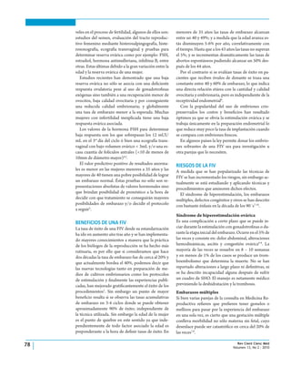 Rev Cient Cienc Méd
Volumen 13, No 2 : 2010
78
veles en el proceso de fertilidad, algunos de ellos son:
estudios del semen, evaluación del tracto reproduc-
tivo femenino mediante histerosalpingografía, histe-
rosonografía, ecografía transvaginal y pruebas para
determinar reserva ovárica como por ejemplo: FSH,
estradiol, hormona antimulleriana, inhibina B, entre
otras. Estas últimas debido a la gran variación entre la
edad y la reserva ovárica de una mujer.
Estudios recientes han demostrado que una baja
reserva ovárica no sólo se asocia con una deficiente
respuesta ovulatoria pese al uso de gonadotrofinas
exógenas sino también a una recuperación menor de
ovocitos, baja calidad ovocitaria y por consiguiente
una reducida calidad embrionaria; y globalmente
una tasa de embarazo menor a la esperada. Muchas
mujeres con infertilidad inexplicada tiene una baja
respuesta ovárica asociada.
Los valores de la hormona FSH para determinar
baja respuesta son los que sobrepasan los 12 mUI/
mL en el 3er
día del ciclo ó bien una ecografía trans-
vaginal con bajo volumen ovárico < 3mL y/o una es-
casa cuantía de folículos antrales (<10 de menos de
10mm de diámetro mayor)4,5
.
El valor predictivo positivo de resultados anorma-
les es menor en las mujeres menores a 35 años y las
mayores de 40 tienen una pobre posibilidad de lograr
un embarazo normal. Éstas pruebas no sólo son re-
presentaciones absolutas de valores hormonales sino
que brindan posibilidad de pronóstico a la hora de
decidir con que tratamiento se conseguirán mayores
posibilidades de embarazo y/o decidir el protocolo
a seguir5
.
BENEFICIOS DE UNA FIV
La tasa de éxito de una FIV desde su estandarización
ha ido en aumento año tras año y se han implementa-
do mayores conocimientos a manera que la práctica
de los biólogos de la reproducción se ha hecho más
rutinaria, es por ello que si consideramos que hace
dos décadas la tasa de embarazo fue de cerca al 20% y
que actualmente bordea el 40%, podemos decir que
las nuevas tecnologías tanto en preparación de me-
dios de cultivos embrionarios como los protocolos
de estimulación y finalmente las experiencias publi-
cadas, han mejorado gratificantemente el éxito de los
procedimientos2
. Sin embargo un punto de mayor
beneficio resalta si se observa las tasas acumulativas
de embarazo en 3-4 ciclos donde se puede obtener
aproximadamente 90% de éxito; independiente de
la técnica utilizada. Sin embargo la edad de la mujer
es el punto de quiebre en este sentido ya que inde-
pendientemente de todo factor asociado la edad es
preponderante a la hora de definir tasas de éxito. En
menores de 35 años las tasas de embarazo alcanzan
entre un 40 y 49%; y a medida que la edad avanza es-
tás disminuyen 5-6% por año, correlativamente con
el tiempo. Hasta que a los 43 años las tasas no superan
el 5%; y se incrementan dramáticamente las tasas de
abortos espontáneos pudiendo alcanzar un 50% des-
pués de los 44 años.
Por el contrario si se evalúan tasas de éxito en pa-
cientes que reciben óvulos de donante se traza una
constante entre 40 y 60% de embarazo, lo que indica
una directa relación etárea con la cantidad y calidad
ovocitaria y embrionaria, pero es independiente de la
receptividad endometrial6
.
Con la popularidad del uso de embriones crio-
preservados los costos y beneficios han resultado
óptimos ya que se obvia la estimulación ovárica y se
trabaja únicamente en la preparación endometrial lo
que reduce muy poco la tasa de implantación cuando
se compara con embriones frescos.
En algunos países la ley permite donar los embrio-
nes sobrantes de una FIV sea para investigación u
otra parejas que lo necesiten.
RIESGOS DE LA FIV
A medida que se han popularizado las técnicas de
FIV se han incrementado los riesgos, sin embargo ac-
tualmente se está estudiando y aplicando técnicas y
procedimientos que aminoren dichos efectos.
El síndrome de hiperestimulación, los embarazos
múltiples, defectos congénitos y otros se han descrito
con bastante énfasis en la década de los 90´s7-10
.
Síndrome de hiperestimulación ovárica
Es una complicación a corto plazo que se puede in-
ciar durante la estimulación con gonadotrofinas o du-
rante la etapa inicial del embarazo. Ocurre en el 5% de
las veces y consiste en: dolor abdominal, alteraciones
hemodinámicas, ascitis y congestión ovárica6-8
. La
mayoría de las veces se resuelve en 8 – 10 semanas
y en menos de 1% de los casos se produce un trom-
boembolismo que determina la muerte. No se han
reportado alteraciones a largo plazo ni definitivas, ni
se ha descrito incapacidad alguna después de sufrir
un cuadro de SHO. El manejo es netamente médico
previniendo la deshidratación y la trombosis.
Embarazos múltiples
Si bien varias parejas de la consulta en Medicina Re-
productiva refieren que prefieren tener gemelos o
mellizos para pasar por la experiencia del embarazo
en una sola vez, es cierto que una gestación múltiple
conlleva morbilidad no sólo materna sin fetal, cuyo
desenlace puede ser catastrófico en cerca del 20% de
las veces7,8
.
 