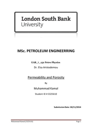 Muhammad Kamal (3325610) Page 1
MSc. PETROLEUM ENGINEERRING
EAB_7_152 Petro Physics
Dr. Elsa Aristodemou
Permeability and Porosity
By
Muhammad Kamal
Student ID # 3325610
SubmissionDate: 30/11/2014
 