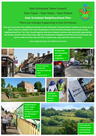 East Grinstead Town Council
Your Town - Your Voice - Your Future
East Grinstead Neighbourhood Plan
There are changes happening in East Grinstead.
Have you heard about the neighbourhood plan for East Grinstead? The government’s localism act means we all
have a chance to influence the future development of East Grinstead through what is known as the
Neighbourhood Plan. The Town Council together with local residents, business and community organisations
has already started to think about what might be included into a Neighbourhood Plan for East Grinstead. We
want to make sure that what we think is special now, stays special for years to come.
www.eastgrinstead.gov.uk/neighbourhood-plan/
Recognising the
area’s unique
history and
heritage as part of
East Grinstead’s
identity. 
Recognising
and responding
to traffic
congestion. 
Sensitively
and carefully
planned
growth. 
Conserving East
Grinstead’s
attractive built and
rural
environments. 
Preserving and
Protecting Areas
of Outstanding
Natural Beauty. 
 